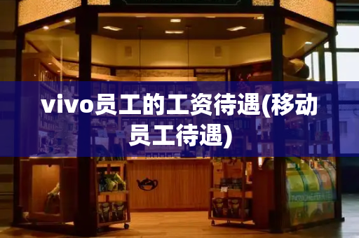 vivo员工的工资待遇(移动员工待遇)-第1张图片-星选测评