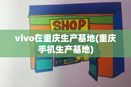 vivo在重庆生产基地(重庆手机生产基地)