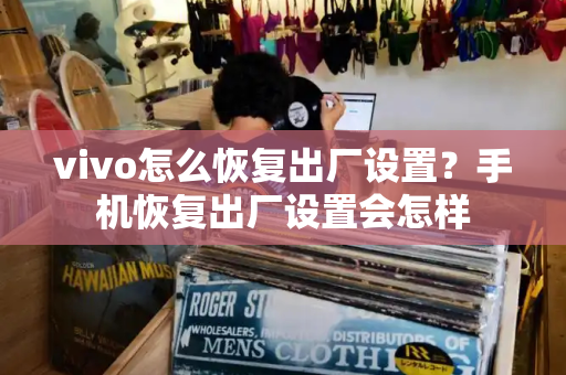 vivo怎么恢复出厂设置？手机恢复出厂设置会怎样