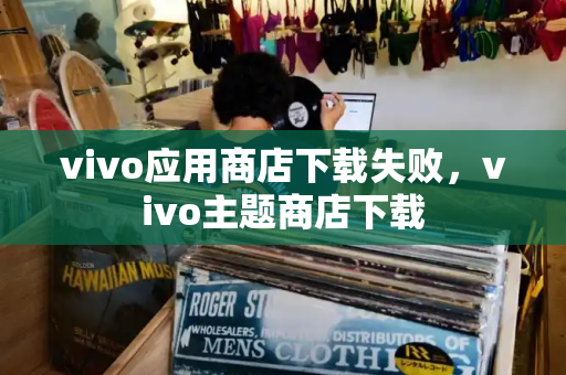 vivo应用商店下载失败，vivo主题商店下载
