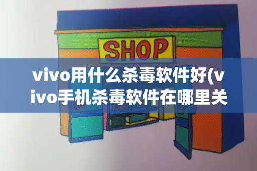 vivo用什么杀毒软件好(vivo手机杀毒软件在哪里关闭)
