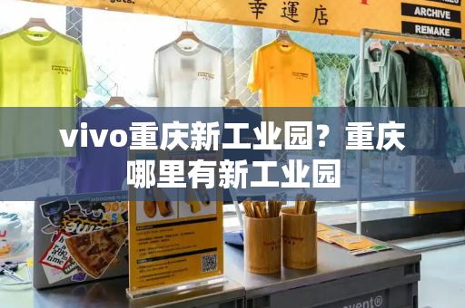 vivo重庆新工业园？重庆哪里有新工业园-第1张图片-星选测评