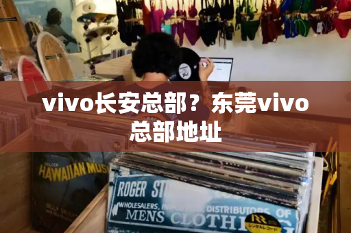 vivo长安总部？东莞vivo总部地址