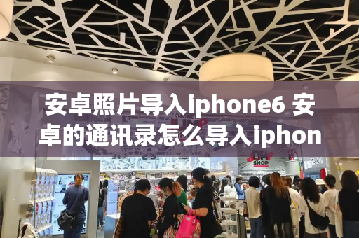 安卓照片导入iphone6 安卓的通讯录怎么导入iphone