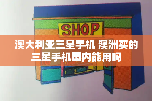 澳大利亚三星手机 澳洲买的三星手机国内能用吗