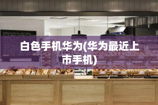 白色手机华为(华为最近上市手机)-第1张图片-星选测评