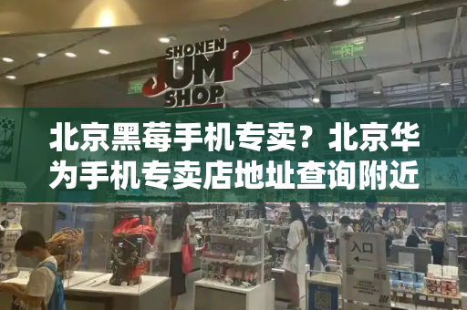 北京黑莓手机专卖？北京华为手机专卖店地址查询附近