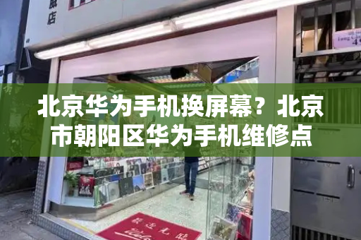 北京华为手机换屏幕？北京市朝阳区华为手机维修点
