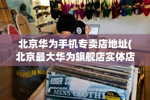 北京华为手机专卖店地址(北京最大华为旗舰店实体店)