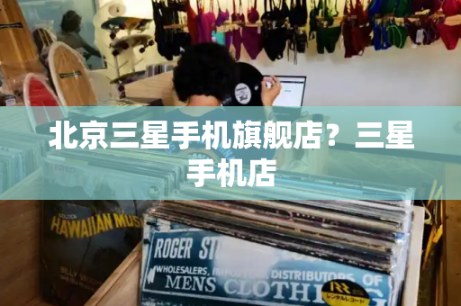 北京三星手机旗舰店？三星手机店