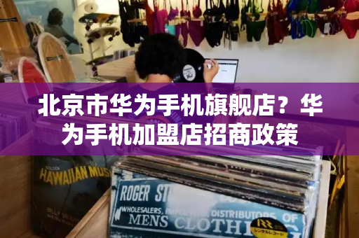 北京市华为手机旗舰店？华为手机加盟店招商政策