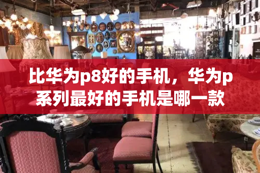 比华为p8好的手机，华为p系列最好的手机是哪一款
