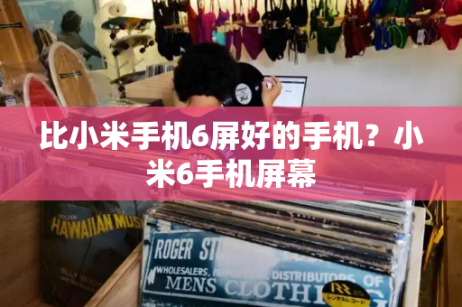 比小米手机6屏好的手机？小米6手机屏幕-第1张图片-星选测评