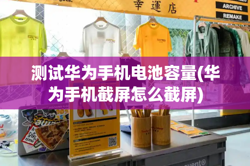 测试华为手机电池容量(华为手机截屏怎么截屏)
