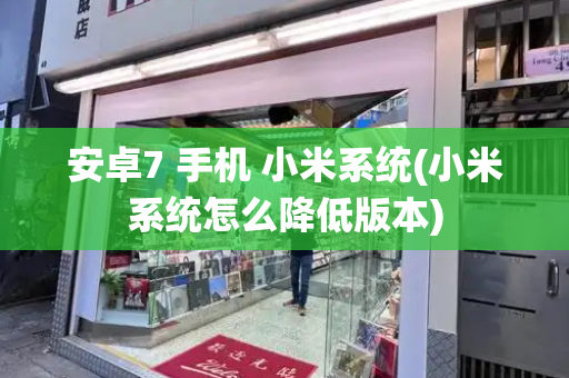 安卓7 手机 小米系统(小米系统怎么降低版本)