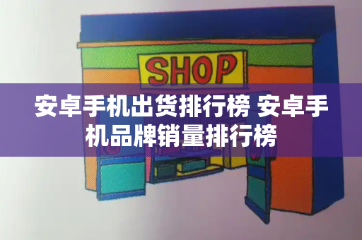 安卓手机出货排行榜 安卓手机品牌销量排行榜-第1张图片-星选测评