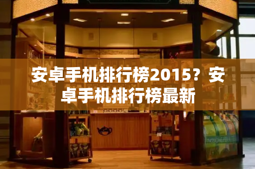 安卓手机排行榜2015？安卓手机排行榜最新