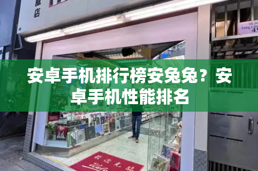 安卓手机排行榜安兔兔？安卓手机性能排名-第1张图片-星选测评