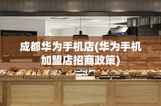 成都华为手机店(华为手机加盟店招商政策)