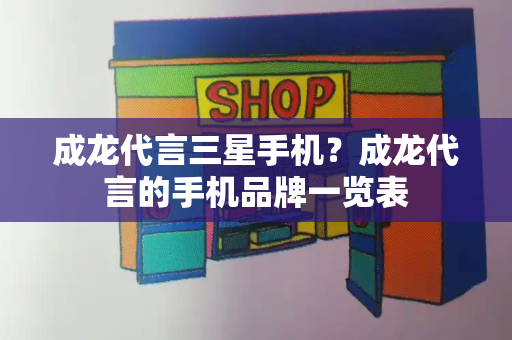 成龙代言三星手机？成龙代言的手机品牌一览表