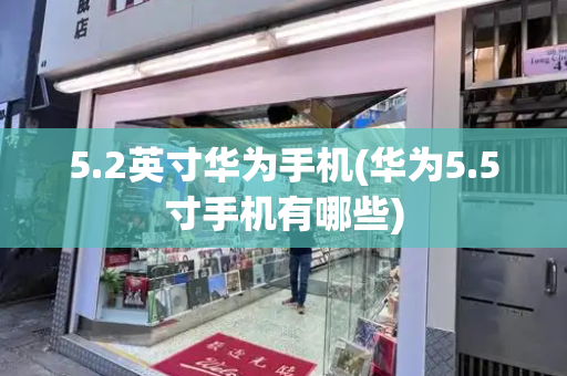 5.2英寸华为手机(华为5.5寸手机有哪些)-第1张图片-星选测评
