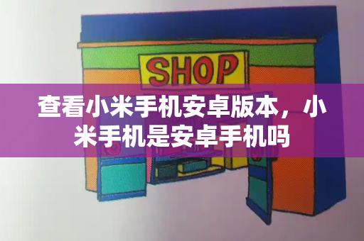 查看小米手机安卓版本，小米手机是安卓手机吗