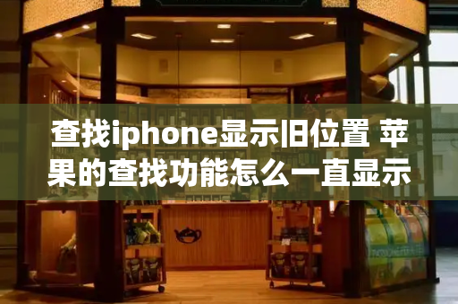 查找iphone显示旧位置 苹果的查找功能怎么一直显示旧位置