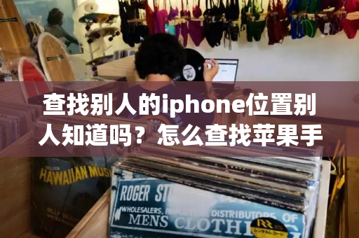 查找别人的iphone位置别人知道吗？怎么查找苹果手机的位置