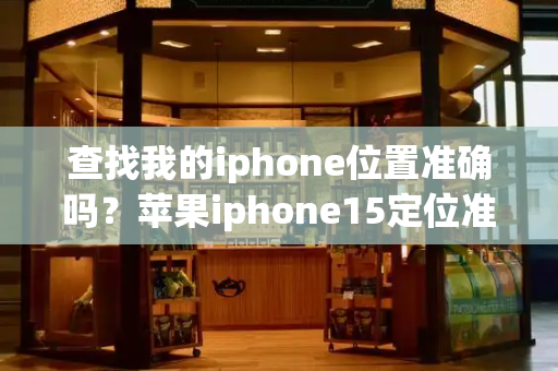 查找我的iphone位置准确吗？苹果iphone15定位准确吗