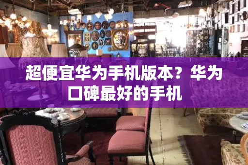 超便宜华为手机版本？华为口碑最好的手机-第1张图片-星选测评
