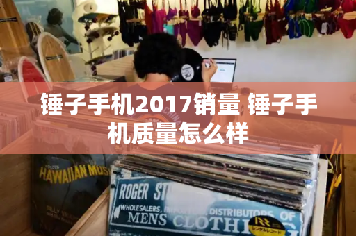 锤子手机2017销量 锤子手机质量怎么样-第1张图片-星选测评