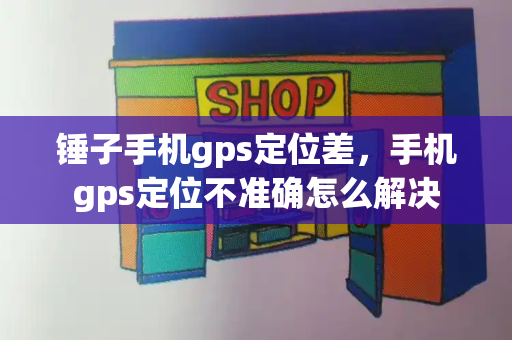 锤子手机gps定位差，手机gps定位不准确怎么解决-第1张图片-星选测评