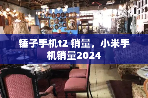 锤子手机t2 销量，小米手机销量2024