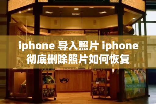 iphone 导入照片 iphone彻底删除照片如何恢复