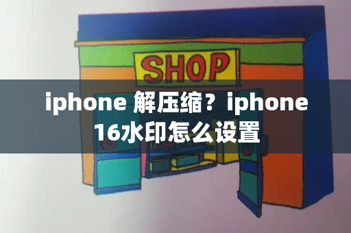 iphone 解压缩？iphone16水印怎么设置-第1张图片-星选测评
