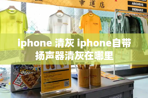 iphone 清灰 iphone自带扬声器清灰在哪里
