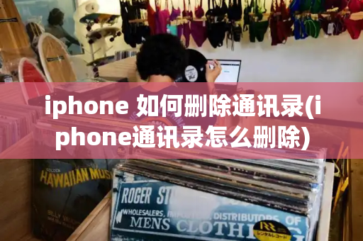 iphone 如何删除通讯录(iphone通讯录怎么删除)-第1张图片-星选测评