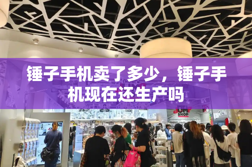 锤子手机卖了多少，锤子手机现在还生产吗