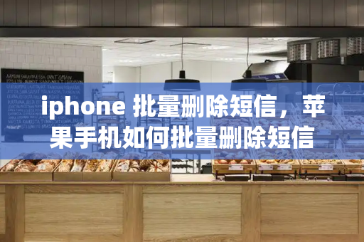 iphone 批量删除短信，苹果手机如何批量删除短信