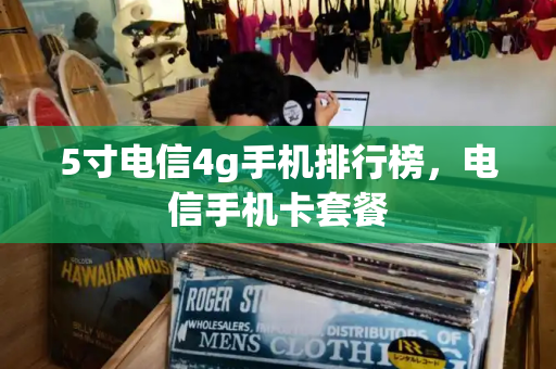 5寸电信4g手机排行榜，电信手机卡套餐