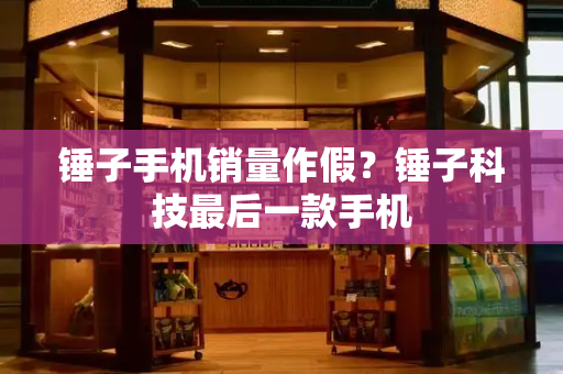 锤子手机销量作假？锤子科技最后一款手机