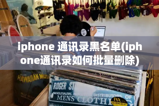 iphone 通讯录黑名单(iphone通讯录如何批量删除)