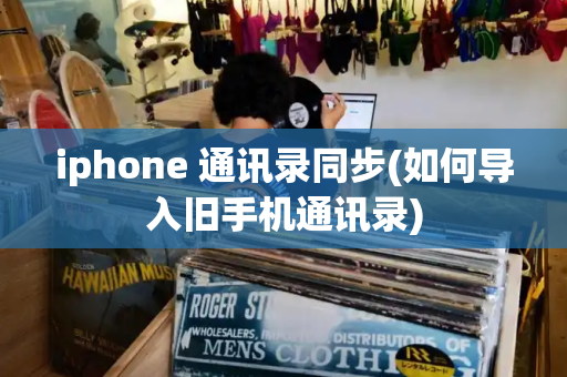 iphone 通讯录同步(如何导入旧手机通讯录)