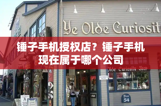 锤子手机授权店？锤子手机现在属于哪个公司