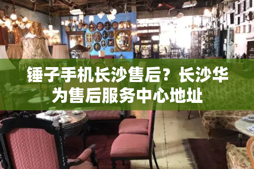 锤子手机长沙售后？长沙华为售后服务中心地址