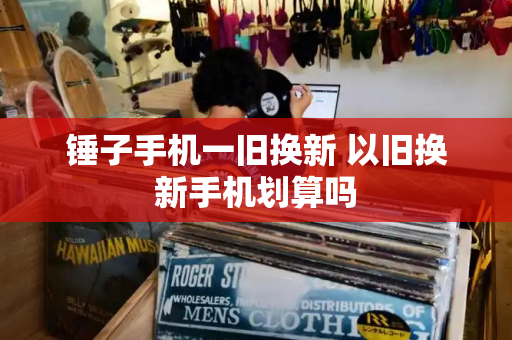 锤子手机一旧换新 以旧换新手机划算吗