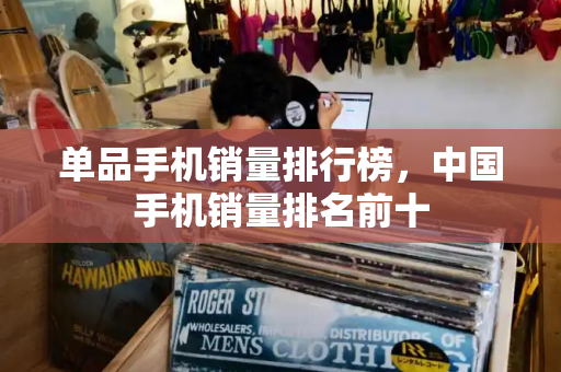 单品手机销量排行榜，中国手机销量排名前十