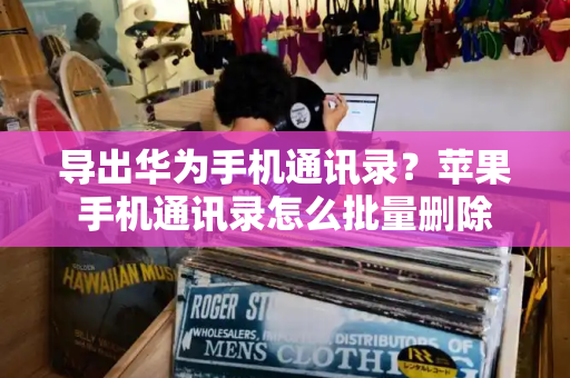 导出华为手机通讯录？苹果手机通讯录怎么批量删除-第1张图片-星选测评