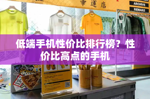低端手机性价比排行榜？性价比高点的手机