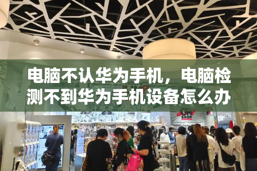 电脑不认华为手机，电脑检测不到华为手机设备怎么办-第1张图片-星选测评